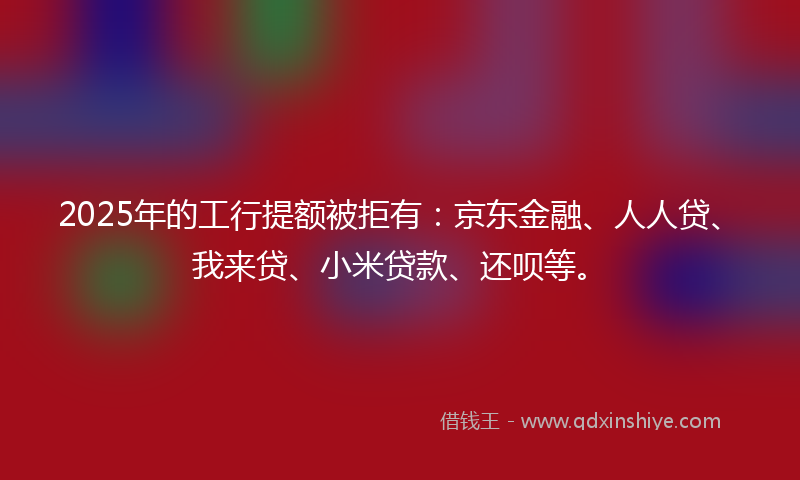 2025年的工行提额被拒有：京东金融、人人贷、我来贷、小米贷款、还呗等。