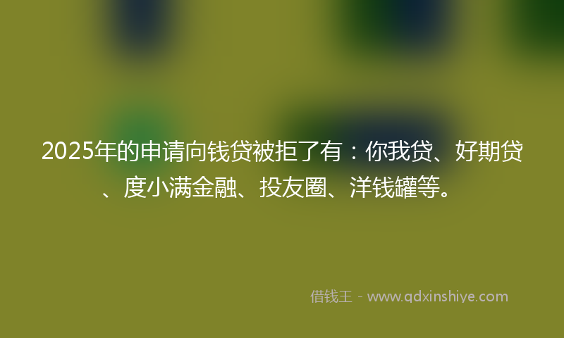 2025年的申请向钱贷被拒了有：你我贷、好期贷、度小满金融、投友圈、洋钱罐等。