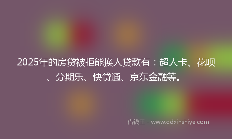 2025年的房贷被拒能换人贷款有：超人卡、花呗、分期乐、快贷通、京东金融等。