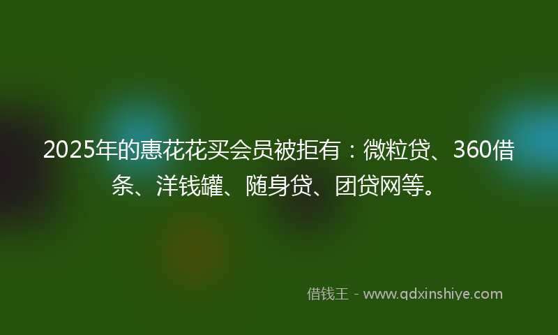 2025年的惠花花买会员被拒有：微粒贷、360借条、洋钱罐、随身贷、团贷网等。