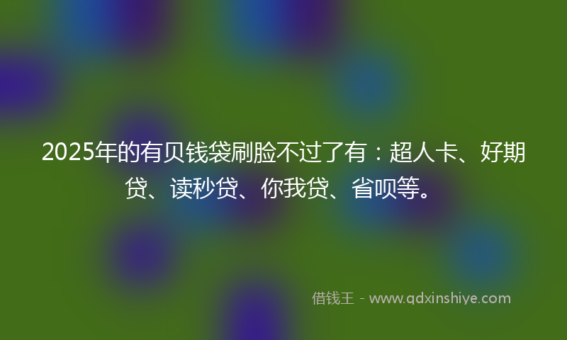 2025年的有贝钱袋刷脸不过了有：超人卡、好期贷、读秒贷、你我贷、省呗等。