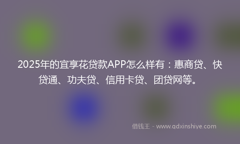 2025年的宜享花贷款APP怎么样有：惠商贷、快贷通、功夫贷、信用卡贷、团贷网等。