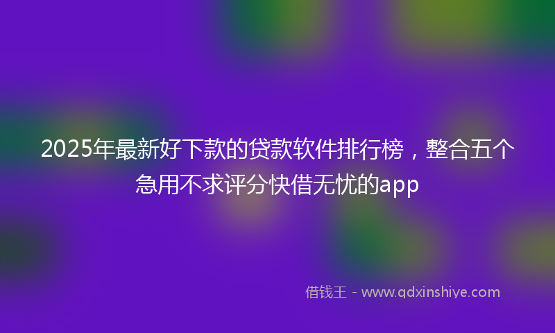 2025年最新好下款的贷款软件排行榜，整合五个急用不求评分快借无忧的app