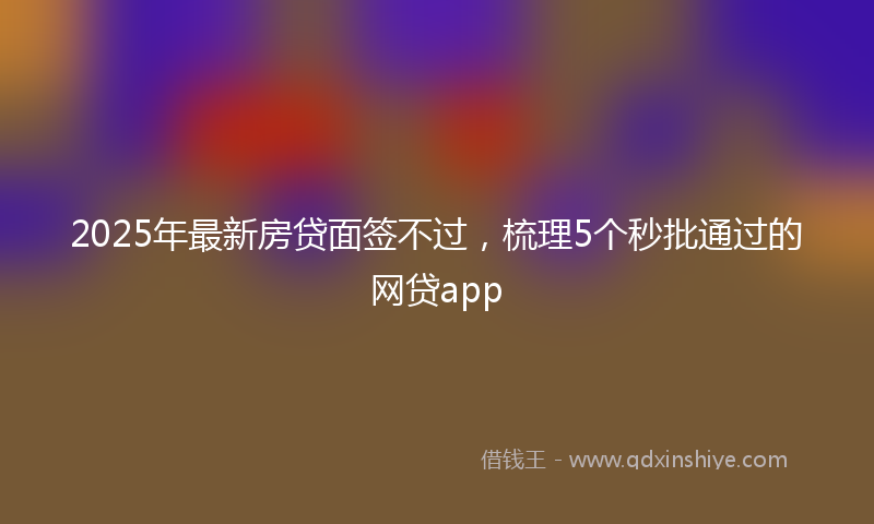 2025年最新房贷面签不过，梳理5个秒批通过的网贷app