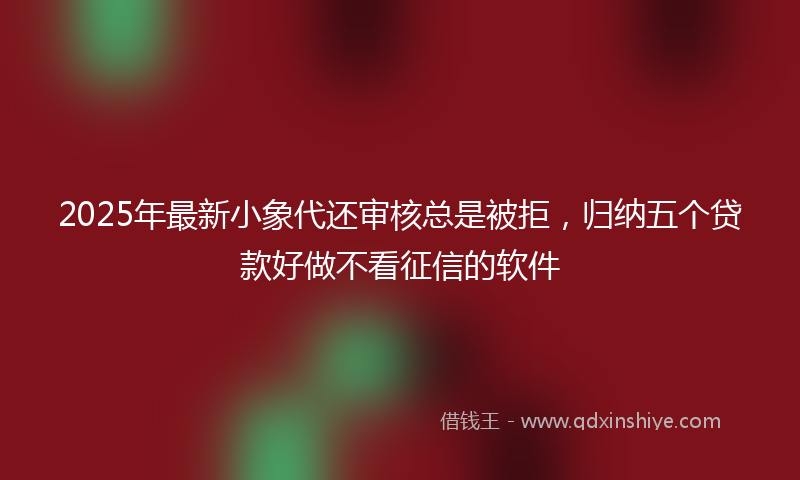 2025年最新小象代还审核总是被拒，归纳五个贷款好做不看征信的软件