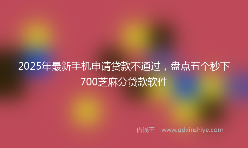 2025年最新手机申请贷款不通过，盘点五个秒下700芝麻分贷款软件