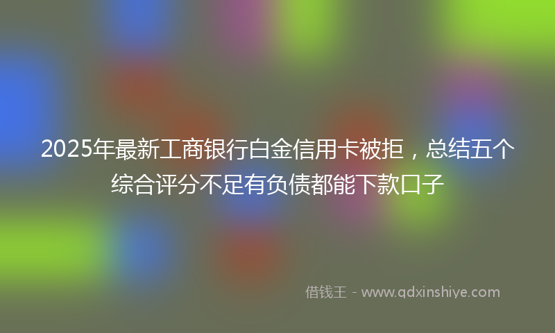 2025年最新工商银行白金信用卡被拒，总结五个综合评分不足有负债都能下款口子