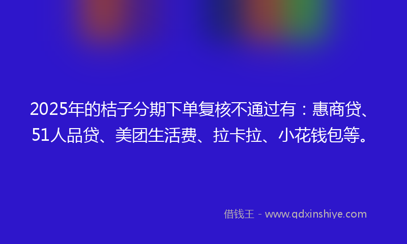 2025年的桔子分期下单复核不通过有：惠商贷、51人品贷、美团生活费、拉卡拉、小花钱包等。