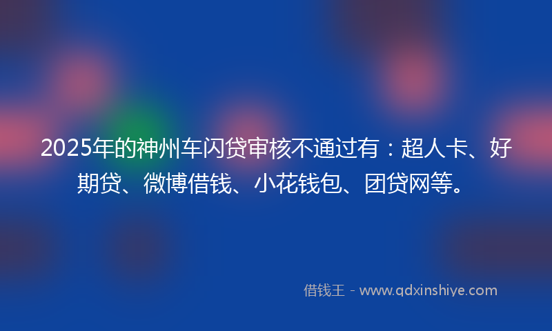 2025年的神州车闪贷审核不通过有：超人卡、好期贷、微博借钱、小花钱包、团贷网等。