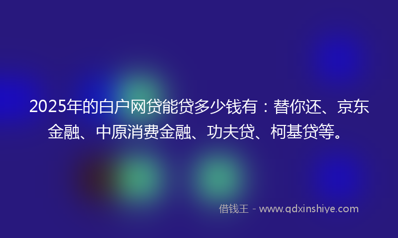 2025年的白户网贷能贷多少钱有：替你还、京东金融、中原消费金融、功夫贷、柯基贷等。