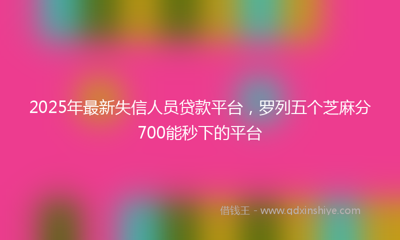 2025年最新失信人员贷款平台，罗列五个芝麻分700能秒下的平台
