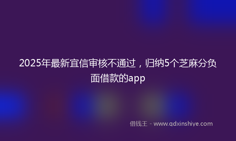 2025年最新宜信审核不通过，归纳5个芝麻分负面借款的app