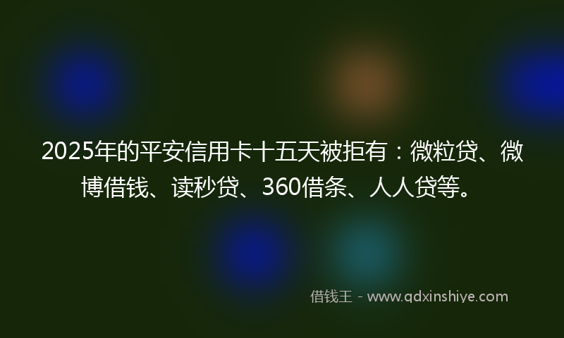 2025年的平安信用卡十五天被拒有：微粒贷、微博借钱、读秒贷、360借条、人人贷等。