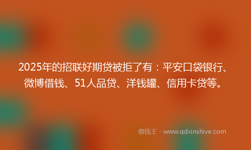 2025年的招联好期贷被拒了有：平安口袋银行、微博借钱、51人品贷、洋钱罐、信用卡贷等。