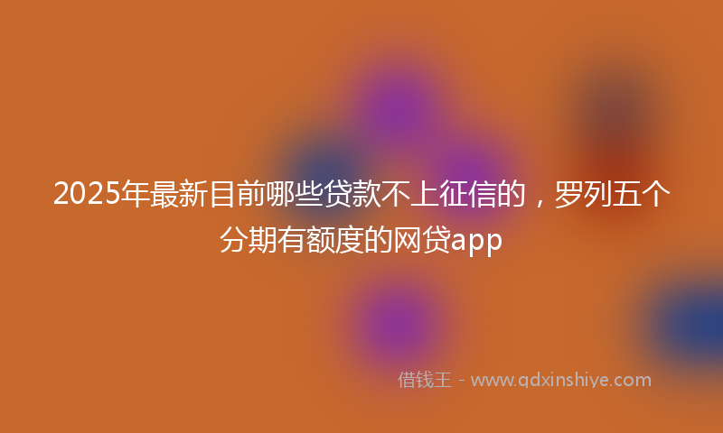 2025年最新目前哪些贷款不上征信的，罗列五个分期有额度的网贷app