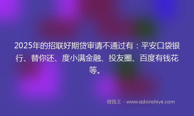 2025年的招联好期贷审请不通过有：平安口袋银行、替你还、度小满金融、投友圈、百度有钱花等。