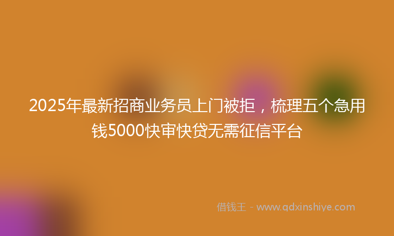 2025年最新招商业务员上门被拒，梳理五个急用钱5000快审快贷无需征信平台