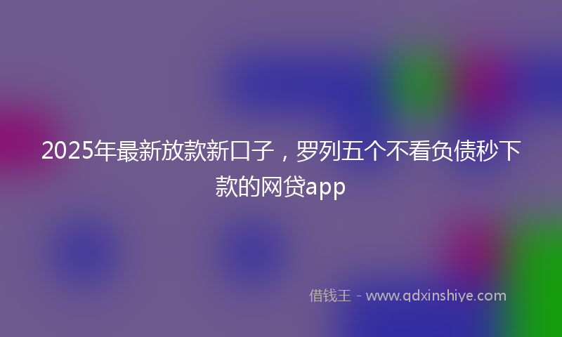 2025年最新放款新口子，罗列五个不看负债秒下款的网贷app