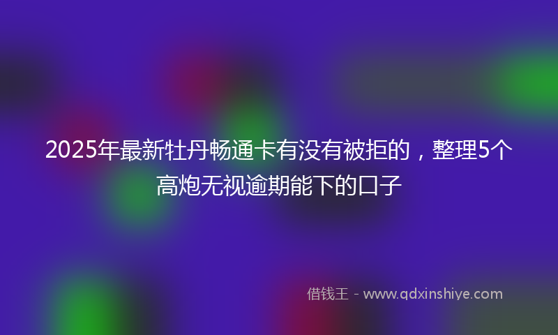 2025年最新牡丹畅通卡有没有被拒的，整理5个高炮无视逾期能下的口子