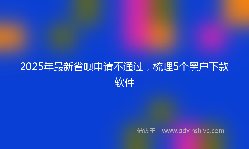 2025年最新省呗申请不通过，梳理5个黑户下款软件