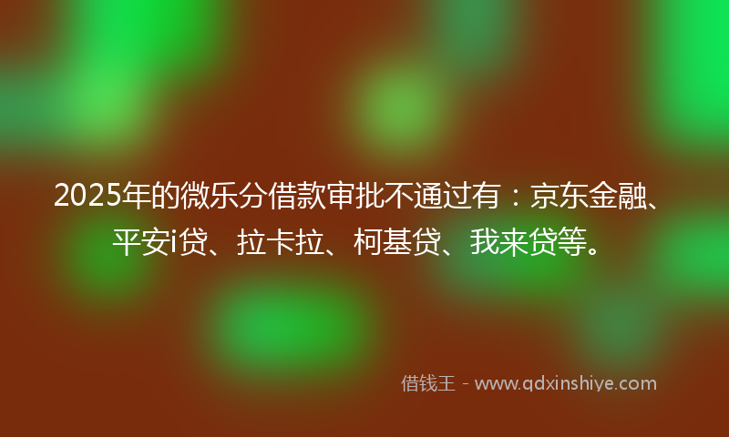2025年的微乐分借款审批不通过有：京东金融、平安i贷、拉卡拉、柯基贷、我来贷等。