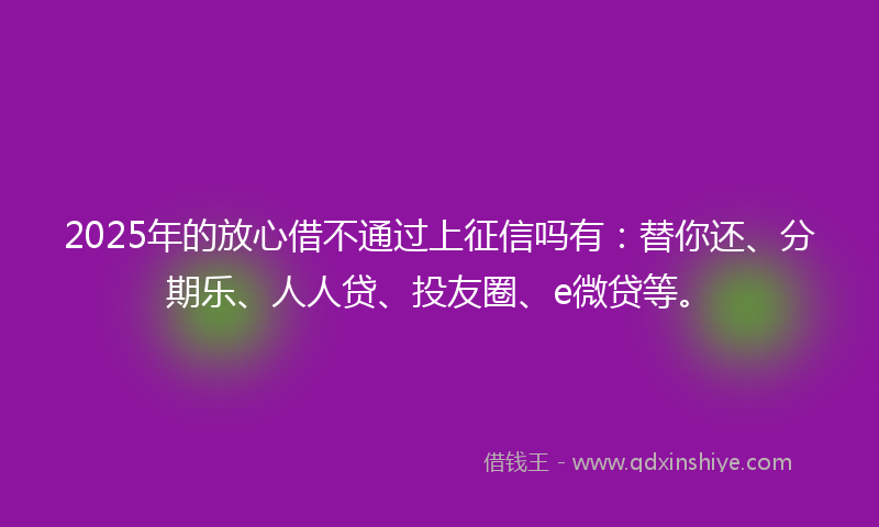 2025年的放心借不通过上征信吗有：替你还、分期乐、人人贷、投友圈、e微贷等。