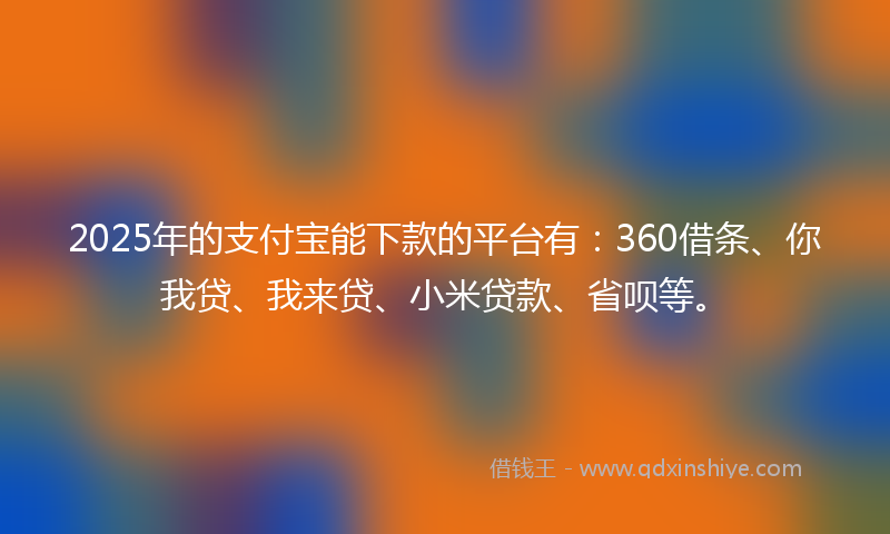 2025年的支付宝能下款的平台有：360借条、你我贷、我来贷、小米贷款、省呗等。