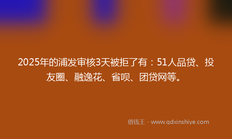 2025年的浦发审核3天被拒了有：51人品贷、投友圈、融逸花、省呗、团贷网等。