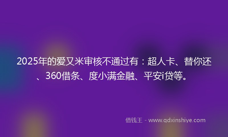2025年的爱又米审核不通过有：超人卡、替你还、360借条、度小满金融、平安i贷等。