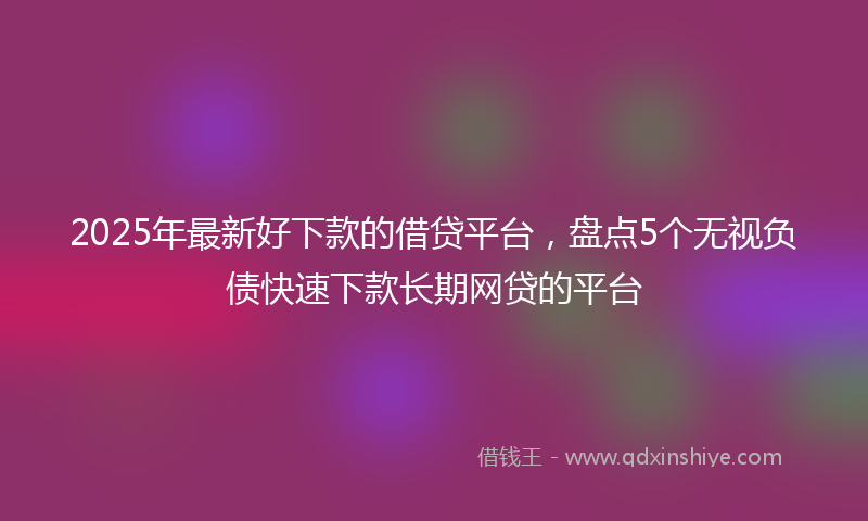 2025年最新好下款的借贷平台，盘点5个无视负债快速下款长期网贷的平台