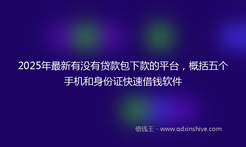 2025年最新有没有贷款包下款的平台，概括五个手机和身份证快速借钱软件