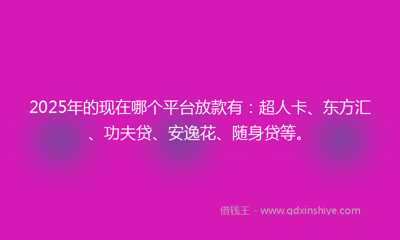 2025年的现在哪个平台放款有：超人卡、东方汇、功夫贷、安逸花、随身贷等。