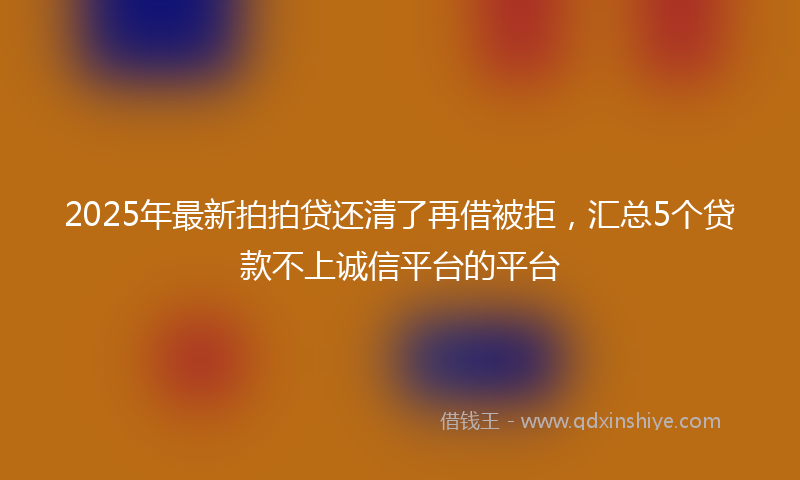 2025年最新拍拍贷还清了再借被拒，汇总5个贷款不上诚信平台的平台