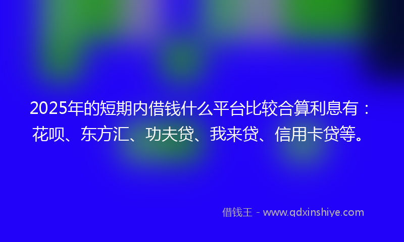 2025年的短期内借钱什么平台比较合算利息有：花呗、东方汇、功夫贷、我来贷、信用卡贷等。