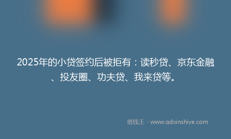 2025年的小贷签约后被拒有：读秒贷、京东金融、投友圈、功夫贷、我来贷等。