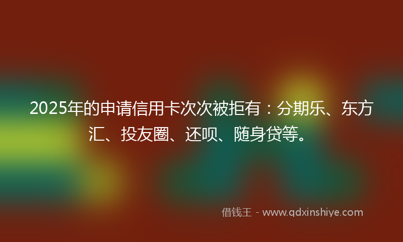 2025年的申请信用卡次次被拒有：分期乐、东方汇、投友圈、还呗、随身贷等。