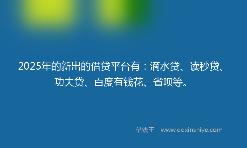2025年的新出的借贷平台有：滴水贷、读秒贷、功夫贷、百度有钱花、省呗等。