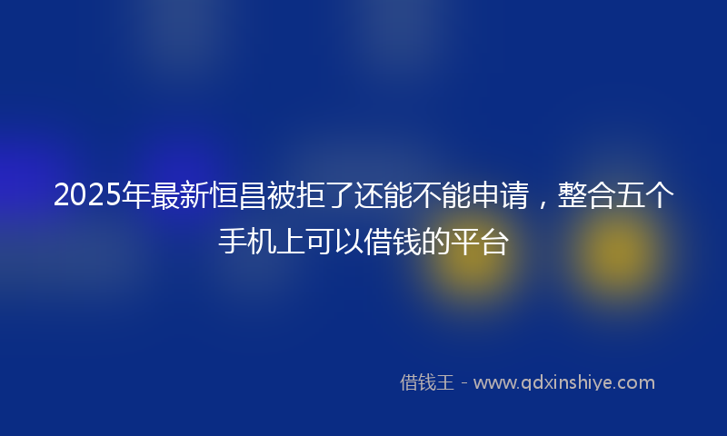 2025年最新恒昌被拒了还能不能申请，整合五个手机上可以借钱的平台