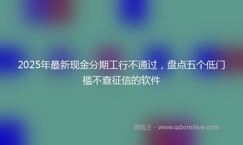 2025年最新现金分期工行不通过，盘点五个低门槛不查征信的软件