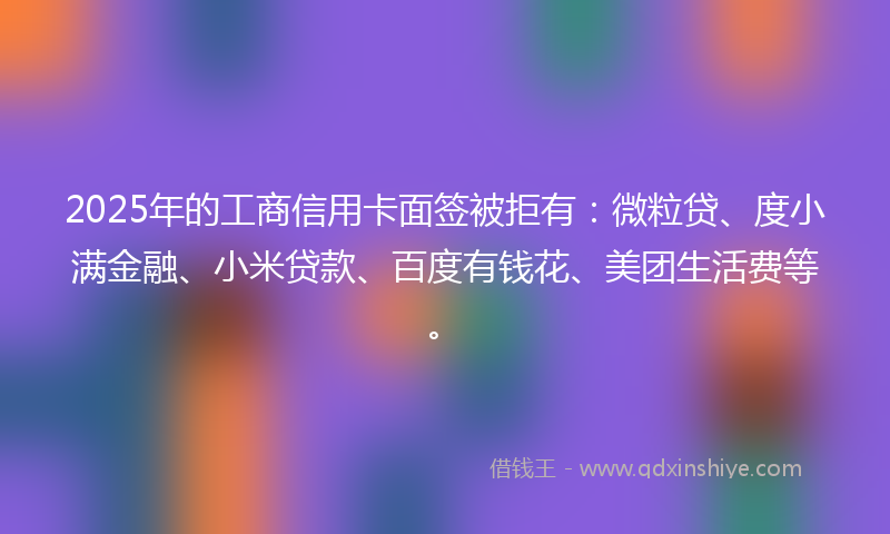 2025年的工商信用卡面签被拒有：微粒贷、度小满金融、小米贷款、百度有钱花、美团生活费等。