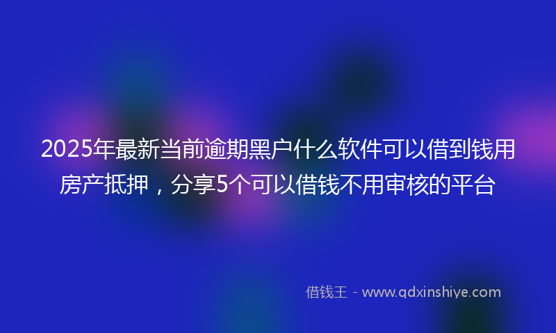 2025年最新当前逾期黑户什么软件可以借到钱用房产抵押，分享5个可以借钱不用审核的平台