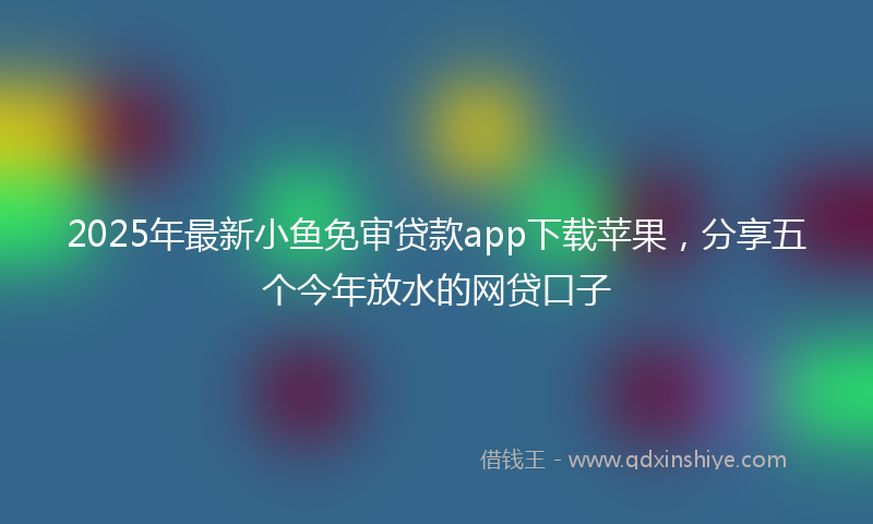 2025年最新小鱼免审贷款app下载苹果，分享五个今年放水的网贷口子