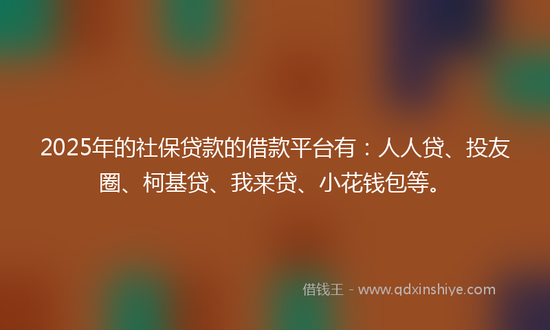 2025年的社保贷款的借款平台有：人人贷、投友圈、柯基贷、我来贷、小花钱包等。