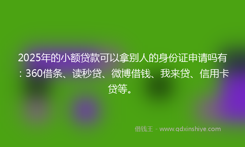 2025年的小额贷款可以拿别人的身份证申请吗有：360借条、读秒贷、微博借钱、我来贷、信用卡贷等。