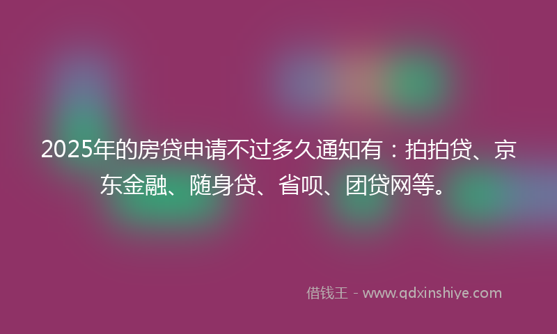 2025年的房贷申请不过多久通知有：拍拍贷、京东金融、随身贷、省呗、团贷网等。