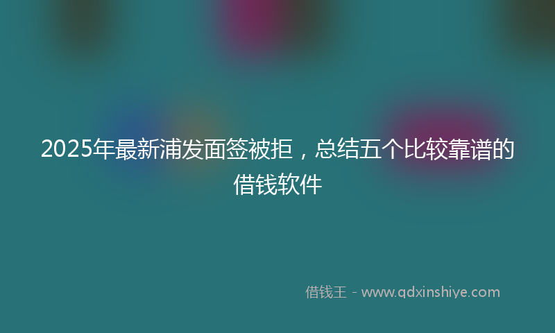 2025年最新浦发面签被拒，总结五个比较靠谱的借钱软件