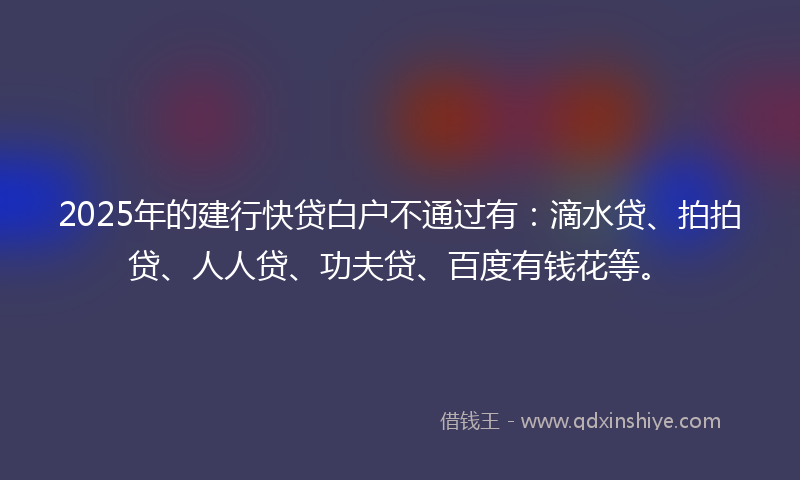 2025年的建行快贷白户不通过有：滴水贷、拍拍贷、人人贷、功夫贷、百度有钱花等。