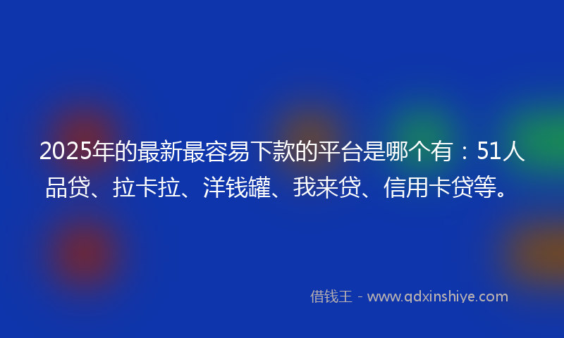 2025年的最新最容易下款的平台是哪个有：51人品贷、拉卡拉、洋钱罐、我来贷、信用卡贷等。
