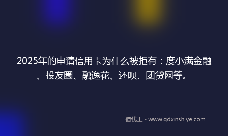 2025年的申请信用卡为什么被拒有：度小满金融、投友圈、融逸花、还呗、团贷网等。