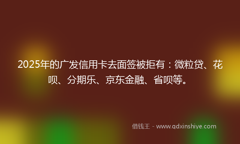 2025年的广发信用卡去面签被拒有：微粒贷、花呗、分期乐、京东金融、省呗等。